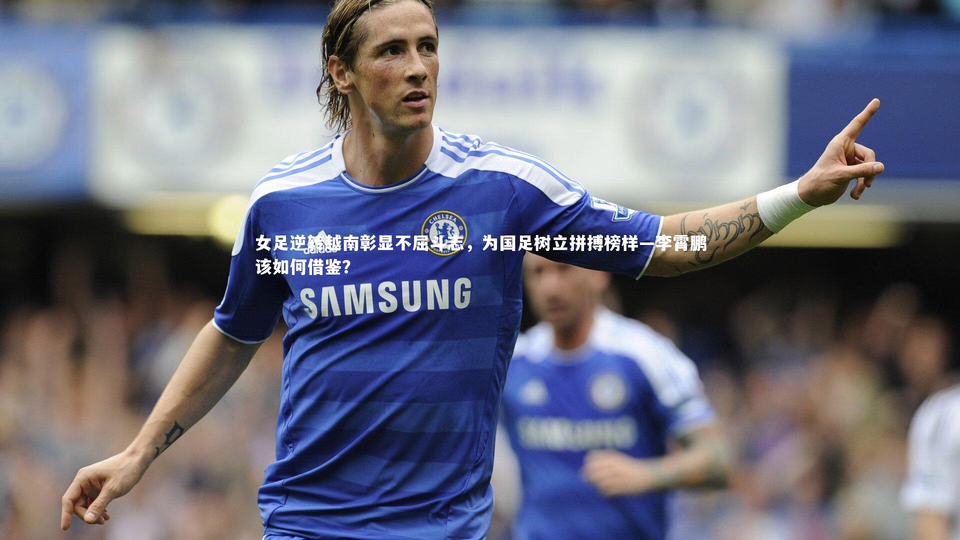芒果体育_女足逆转越南彰显不屈斗志，为国足树立拼搏榜样—李霄鹏该如何借鉴？